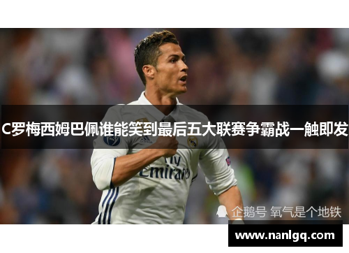 C罗梅西姆巴佩谁能笑到最后五大联赛争霸战一触即发